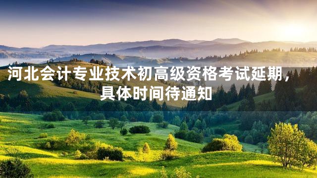 河北会计专业技术初高级资格考试延期，具体时间待通知