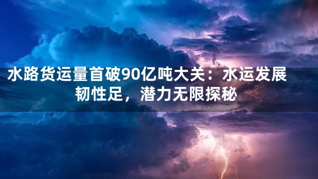 水路货运量首破90亿吨大关：水运发展韧性足，潜力无限探秘