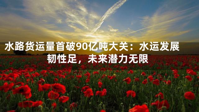 水路货运量首破90亿吨大关：水运发展韧性足，未来潜力无限