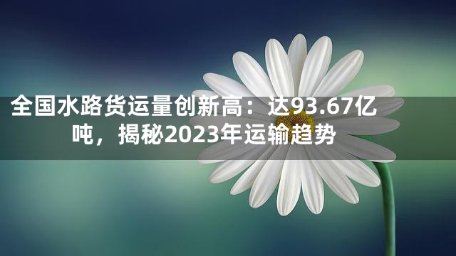 全国水路货运量创新高：达93.67亿吨，揭秘2023年运输趋势