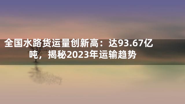 全国水路货运量创新高：达93.67亿吨，揭秘2023年运输趋势
