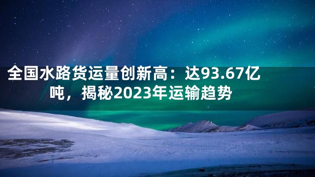 全国水路货运量创新高：达93.67亿吨，揭秘2023年运输趋势