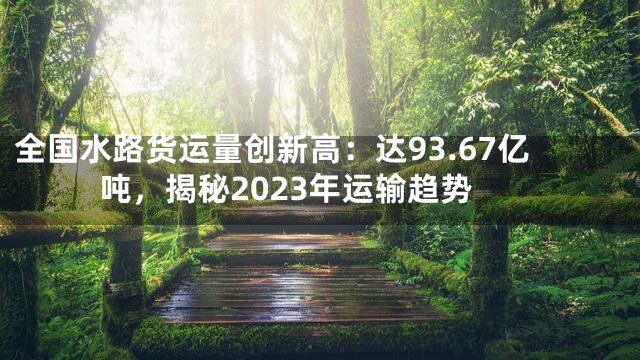 全国水路货运量创新高：达93.67亿吨，揭秘2023年运输趋势