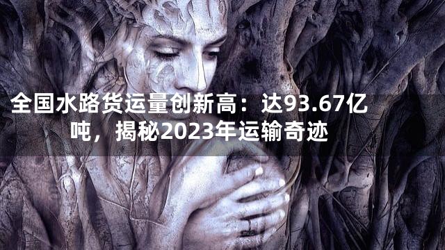 全国水路货运量创新高：达93.67亿吨，揭秘2023年运输奇迹