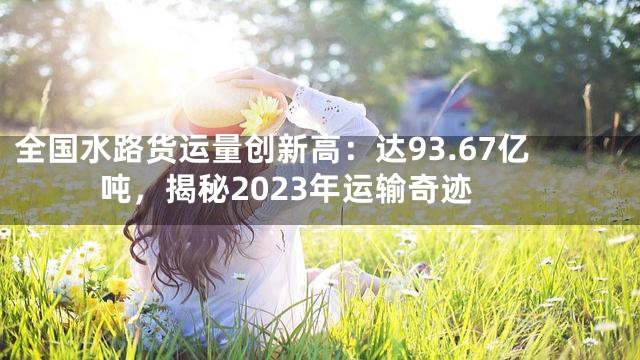 全国水路货运量创新高：达93.67亿吨，揭秘2023年运输奇迹