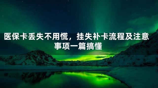医保卡丢失不用慌，挂失补卡流程及注意事项一篇搞懂