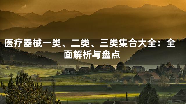 医疗器械一类、二类、三类集合大全：全面解析与盘点