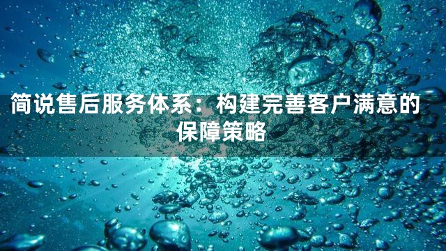 简说售后服务体系：构建完善客户满意的保障策略