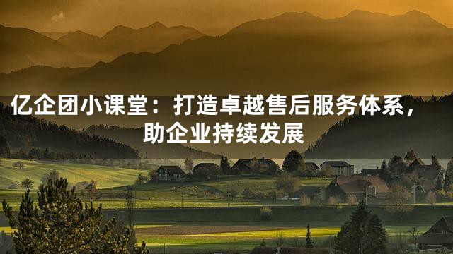 亿企团小课堂：打造卓越售后服务体系，助企业持续发展