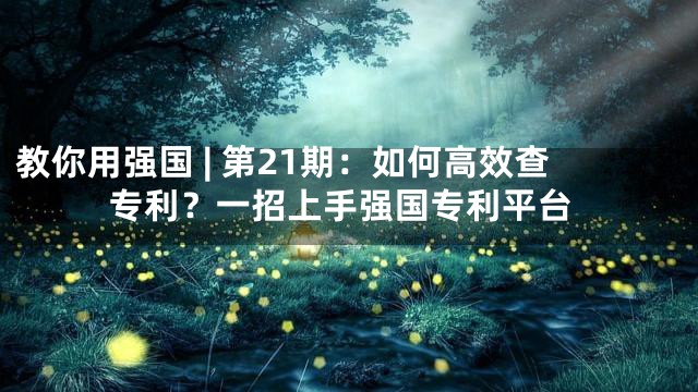 教你用强国 | 第21期：如何高效查专利？一招上手强国专利平台
