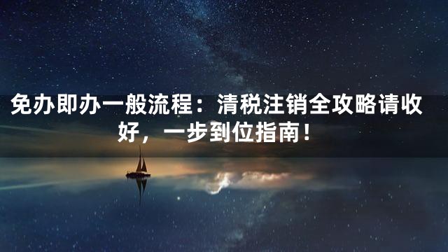 免办即办一般流程：清税注销全攻略请收好，一步到位指南！