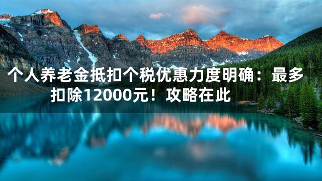 个人养老金抵扣个税优惠力度明确：最多扣除12000元！攻略在此