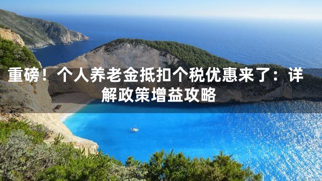 重磅！个人养老金抵扣个税优惠来了：详解政策增益攻略