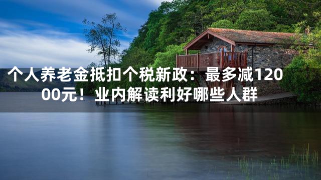 个人养老金抵扣个税新政：最多减12000元！业内解读利好哪些人群