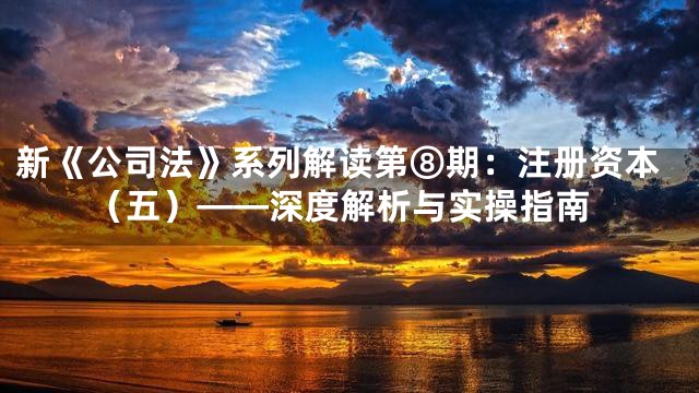 新《公司法》系列解读第⑧期：注册资本（五）——深度解析与实操指南