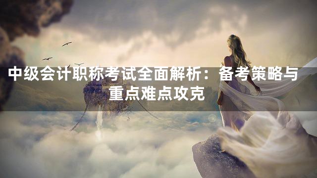 中级会计职称考试全面解析：备考策略与重点难点攻克