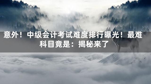 意外！中级会计考试难度排行曝光！最难科目竟是：揭秘来了