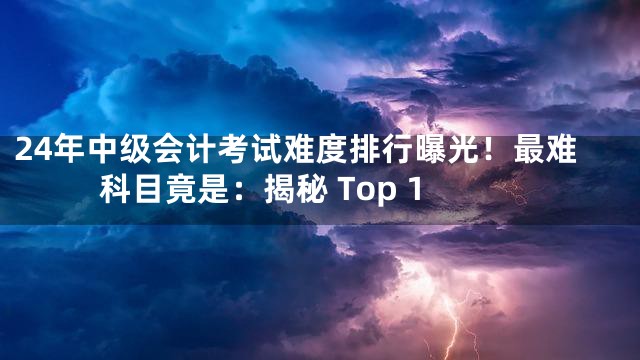 24年中级会计考试难度排行曝光！最难科目竟是：揭秘 Top 1