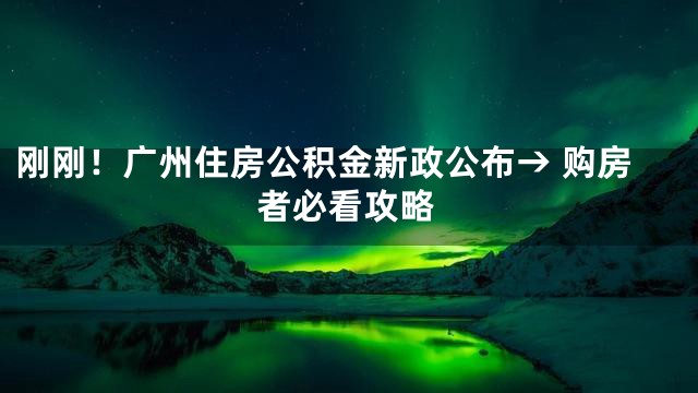 刚刚！广州住房公积金新政公布→ 购房者必看攻略