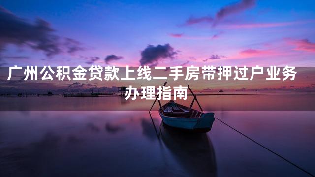 广州公积金贷款上线二手房带押过户业务办理指南