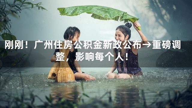 刚刚！广州住房公积金新政公布→重磅调整，影响每个人！