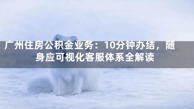 广州住房公积金业务：10分钟办结，随身应可视化客服体系全解读