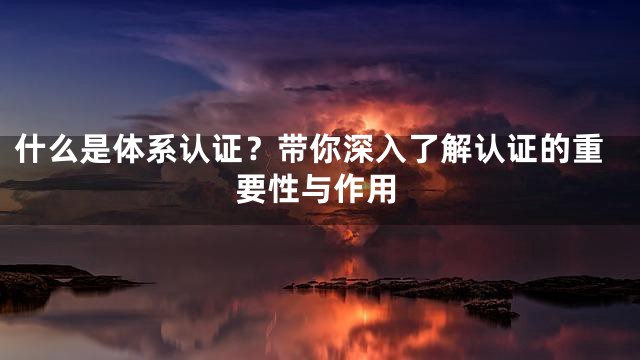 什么是体系认证？带你深入了解认证的重要性与作用