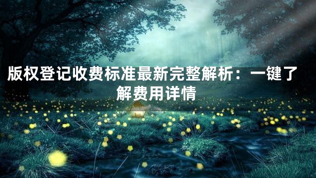 版权登记收费标准最新完整解析：一键了解费用详情