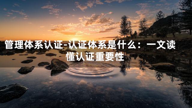 管理体系认证-认证体系是什么：一文读懂认证重要性