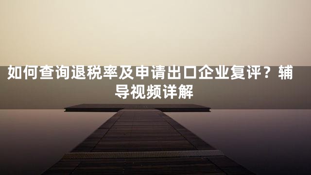 如何查询退税率及申请出口企业复评？辅导视频详解