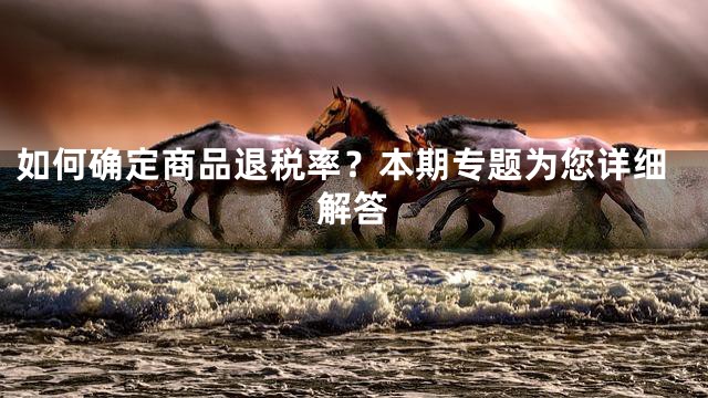 如何确定商品退税率？本期专题为您详细解答