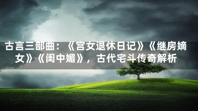 古言三部曲：《宫女退休日记》《继房嫡女》《闺中媚》，古代宅斗传奇解析