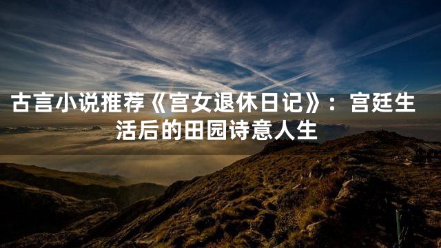 古言小说推荐《宫女退休日记》：宫廷生活后的田园诗意人生