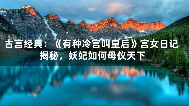 古言经典：《有种冷宫叫皇后》宫女日记揭秘，妖妃如何母仪天下