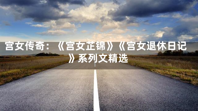 宫女传奇：《宫女芷锦》《宫女退休日记》系列文精选