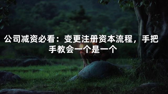公司减资必看：变更注册资本流程，手把手教会一个是一个