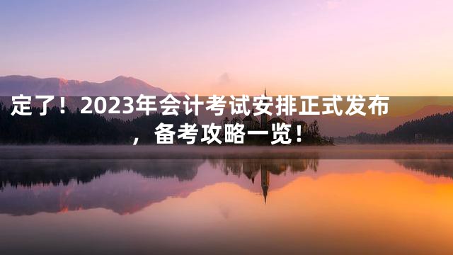定了！2023年会计考试安排正式发布，备考攻略一览！