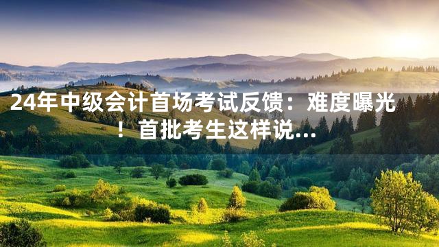 24年中级会计首场考试反馈：难度曝光！首批考生这样说…