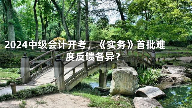 2024中级会计开考，《实务》首批难度反馈各异？