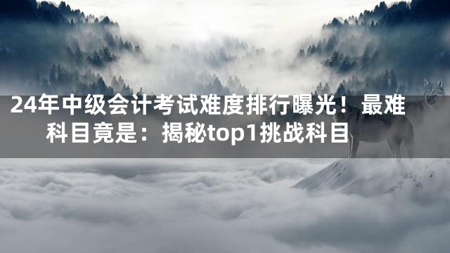 24年中级会计考试难度排行曝光！最难科目竟是：揭秘top1挑战科目