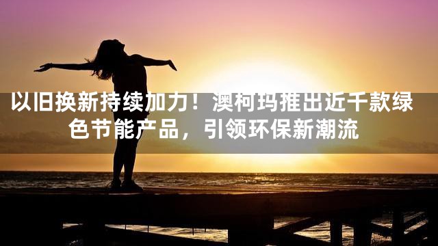 以旧换新持续加力！澳柯玛推出近千款绿色节能产品，引领环保新潮流