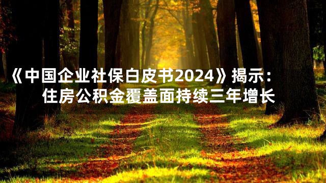 《中国企业社保白皮书2024》揭示：住房公积金覆盖面持续三年增长