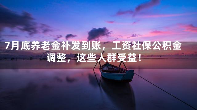 7月底养老金补发到账，工资社保公积金调整，这些人群受益！