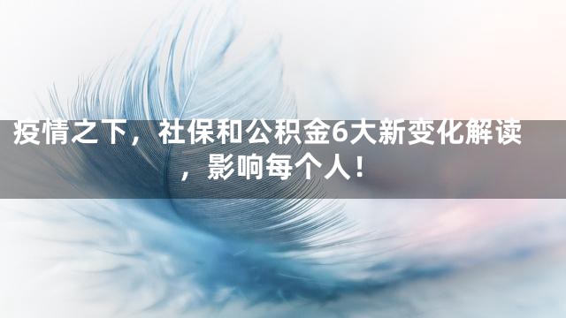 疫情之下，社保和公积金6大新变化解读，影响每个人！