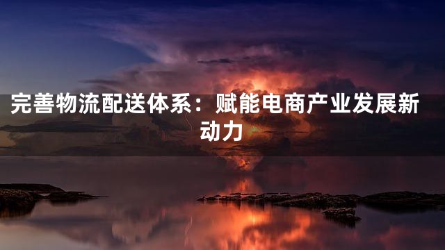 完善物流配送体系：赋能电商产业发展新动力