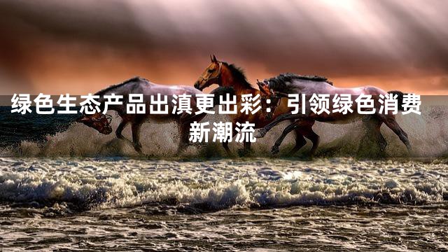绿色生态产品出滇更出彩：引领绿色消费新潮流