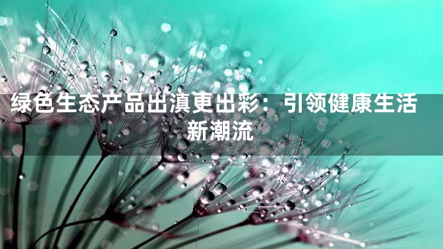 绿色生态产品出滇更出彩：引领健康生活新潮流