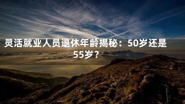 灵活就业人员退休年龄揭秘：50岁还是55岁？