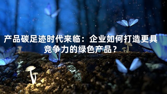 产品碳足迹时代来临：企业如何打造更具竞争力的绿色产品？