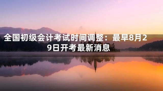 全国初级会计考试时间调整：最早8月29日开考最新消息